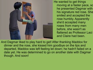 And Dagmar liked to play hard to get! After thanking Maddox for dinner and the rose, she kissed him goodbye on the lips and departed. Maddox was left feeling let down; he hadn't failed on a date yet. He was determined to go on another date with Dagmar though. And soon! He wanted to get things moving at a faster pace, so he presented Dagmar with his signature red rose. She smiled and accepted the rose humbly. Apparently she'd accepted many roses from many men before, she wasn't as flattered as Professor Laci and Claire had been. 