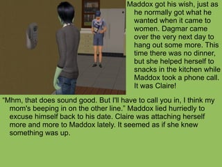 “ Mhm, that does sound good. But I'll have to call you in, I think my mom's beeping in on the other line.” Maddox lied hurriedly to excuse himself back to his date. Claire was attaching herself more and more to Maddox lately. It seemed as if she knew something was up.  Maddox got his wish, just as he normally got what he wanted when it came to women. Dagmar came over the very next day to hang out some more. This time there was no dinner, but she helped herself to snacks in the kitchen while Maddox took a phone call. It was Claire! 