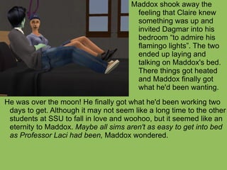 He was over the moon! He finally got what he'd been working two days to get. Although it may not seem like a long time to the other students at SSU to fall in love and woohoo, but it seemed like an eternity to Maddox.  Maybe all sims aren't as easy to get into bed as Professor Laci had been,  Maddox wondered. Maddox shook away the feeling that Claire knew something was up and invited Dagmar into his bedroom “to admire his flamingo lights”. The two ended up laying and talking on Maddox's bed. There things got heated and Maddox finally got what he'd been wanting. 