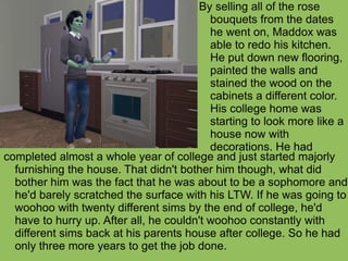 completed almost a whole year of college and just started majorly furnishing the house. That didn't bother him though, what did bother him was the fact that he was about to be a sophomore and he'd barely scratched the surface with his LTW. If he was going to woohoo with twenty different sims by the end of college, he'd have to hurry up. After all, he couldn't woohoo constantly with different sims back at his parents house after college. So he had only three more years to get the job done. By selling all of the rose  bouquets from the dates he went on, Maddox was able to redo his kitchen. He put down new flooring, painted the walls and stained the wood on the cabinets a different color. His college home was starting to look more like a house now with decorations. He had 