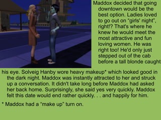 his eye. Solveig Hanby wore heavy makeup* which looked good in the dark night. Maddox was instantly attracted to her and struck up a conversation. It didn't take long before Maddox had asked her back home. Surprisingly, she said yes very quickly. Maddox felt this date would end rather quickly. . . and happily for him. * Maddox had a “make up” turn on. Maddox decided that going downtown would be the best option. Ladies loved to go out on “girls' night”, right!? That's where he knew he would meet the most attractive and fun loving women. He was right too! He'd only just stepped out of the cab before a tall blonde caught 