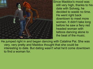 He jumped right in and began dancing with Catalina Pai. She was very, very pretty and Maddox thought that she could be interesting to date. But dating wasn't what he'd come downtown to find a woman for.  Since Maddox's mood was still very high, thanks to his date with Solveig, he decided to waste no time. He went right back downtown to meet more women. It didn't take long before he saw a fiery red headed woman with tattoos dancing alone to the beat of the music.  