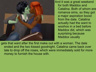 gets that want after the first make out with a woman. The date ended and the two kissed goodnight. Catalina came back over late to drop off the roses, which were immediately sold for more money to furnish the house with. And it was a great weekend for both Maddox and Catalina. Both of whom are romance sims, so they got a major aspiration boost from the date. Catalina actually had the want to woohoo in a bed before Maddox did, which was surprising because Maddox usually 