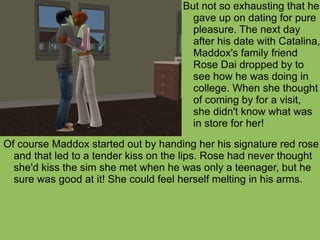 Of course Maddox started out by handing her his signature red rose and that led to a tender kiss on the lips. Rose had never thought she'd kiss the sim she met when he was only a teenager, but he sure was good at it! She could feel herself melting in his arms. But not so exhausting that he gave up on dating for pure pleasure. The next day after his date with Catalina, Maddox's family friend Rose Dai dropped by to see how he was doing in college. When she thought of coming by for a visit, she didn't know what was in store for her!  