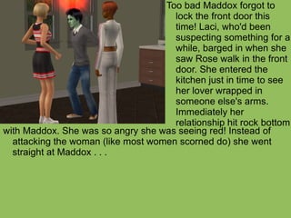 with Maddox. She was so angry she was seeing red! Instead of attacking the woman (like most women scorned do) she went straight at Maddox . . . Too bad Maddox forgot to lock the front door this time! Laci, who'd been suspecting something for a while, barged in when she saw Rose walk in the front door. She entered the kitchen just in time to see her lover wrapped in someone else's arms. Immediately her relationship hit rock bottom 
