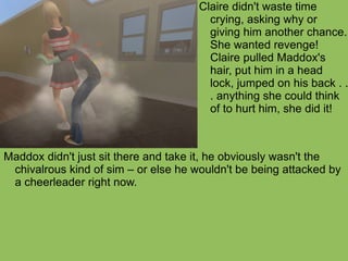 Maddox didn't just sit there and take it, he obviously wasn't the chivalrous kind of sim – or else he wouldn't be being attacked by a cheerleader right now.  Claire didn't waste time crying, asking why or giving him another chance. She wanted revenge! Claire pulled Maddox's hair, put him in a head lock, jumped on his back . . . anything she could think of to hurt him, she did it!  