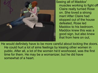 He would definitely have to be more careful about locking the doors. He could hurt a lot of sims feelings by kissing other women in public. After all, a lot of the women he'd woohooed, was the first time for them. He may be a womanizer, but he did have somewhat of a heart. Seeing all of Maddox' muscles working to fight off Claire really turned Rose on. She loved a strong man! After Claire had stopped out of the house defeated, Rose led Maddox to his bedroom. Maddox knew this was a good sign, but also knew that from here on out,  