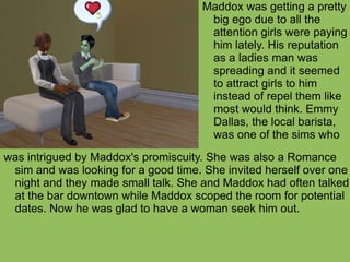 was intrigued by Maddox's promiscuity. She was also a Romance sim and was looking for a good time. She invited herself over one night and they made small talk. She and Maddox had often talked at the bar downtown while Maddox scoped the room for potential dates. Now he was glad to have a woman seek him out.  Maddox was getting a pretty big ego due to all the attention girls were paying him lately. His reputation as a ladies man was spreading and it seemed to attract girls to him instead of repel them like most would think. Emmy Dallas, the local barista, was one of the sims who 