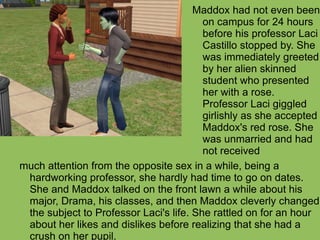 much attention from the opposite sex in a while, being a hardworking professor, she hardly had time to go on dates. She and Maddox talked on the front lawn a while about his major, Drama, his classes, and then Maddox cleverly changed the subject to Professor Laci's life. She rattled on for an hour about her likes and dislikes before realizing that she had a crush on her pupil.  Maddox had not even been on campus for 24 hours before his professor Laci Castillo stopped by. She was immediately greeted by her alien skinned student who presented her with a rose. Professor Laci giggled girlishly as she accepted Maddox's red rose. She was unmarried and had not received 