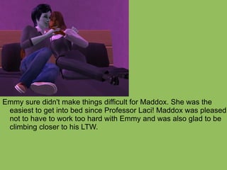 Emmy sure didn't make things difficult for Maddox. She was the easiest to get into bed since Professor Laci! Maddox was pleased not to have to work too hard with Emmy and was also glad to be climbing closer to his LTW. 