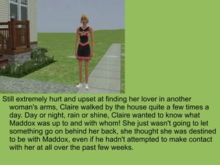 Still extremely hurt and upset at finding her lover in another woman's arms, Claire walked by the house quite a few times a day. Day or night, rain or shine, Claire wanted to know what Maddox was up to and with whom! She just wasn't going to let something go on behind her back, she thought she was destined to be with Maddox, even if he hadn't attempted to make contact with her at all over the past few weeks.  