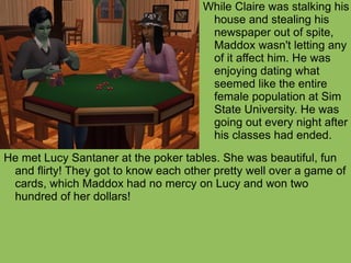 He met Lucy Santaner at the poker tables. She was beautiful, fun and flirty! They got to know each other pretty well over a game of cards, which Maddox had no mercy on Lucy and won two hundred of her dollars!  While Claire was stalking his house and stealing his newspaper out of spite, Maddox wasn't letting any of it affect him. He was enjoying dating what seemed like the entire female population at Sim State University. He was going out every night after his classes had ended. 