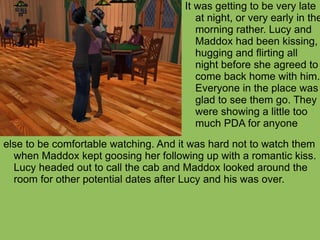 else to be comfortable watching. And it was hard not to watch them when Maddox kept goosing her following up with a romantic kiss. Lucy headed out to call the cab and Maddox looked around the room for other potential dates after Lucy and his was over. It was getting to be very late at night, or very early in the morning rather. Lucy and Maddox had been kissing, hugging and flirting all night before she agreed to come back home with him. Everyone in the place was glad to see them go. They were showing a little too much PDA for anyone 