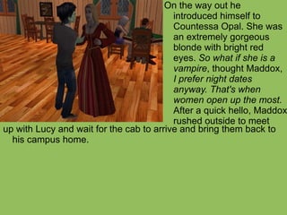 up with Lucy and wait for the cab to arrive and bring them back to his campus home. On the way out he introduced himself to Countessa Opal. She was an extremely gorgeous blonde with bright red eyes.  So what if she is a vampire , thought Maddox,  I prefer night dates anyway. That's when women open up the most.  After a quick hello, Maddox rushed outside to meet 