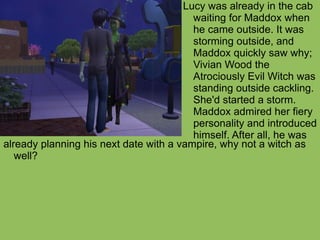 already planning his next date with a vampire, why not a witch as well? Lucy was already in the cab waiting for Maddox when he came outside. It was storming outside, and Maddox quickly saw why; Vivian Wood the Atrociously Evil Witch was standing outside cackling. She'd started a storm. Maddox admired her fiery personality and introduced himself. After all, he was  