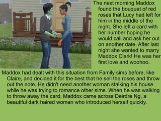 Maddox had dealt with this situation from Family sims before, like Claire, and decided it for the best that he sell the roses and throw out the note. He didn't need another woman stalking his house while he was trying to romance other sims. When he was walking to throw away the card, Maddox came across Deirdre Ng, a beautiful dark haired woman who introduced herself quickly. The next morning Maddox found the bouquet of red roses that Lucy had left for him in the middle of the night. She left a card with her number hoping he would call and ask her out on another date. After last night she wanted to marry Maddox Clark! He was her first love and woohoo.  
