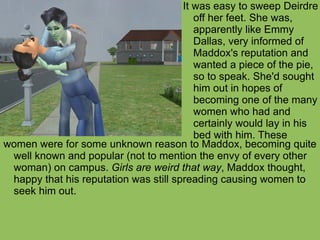 women were for some unknown reason to Maddox, becoming quite well known and popular (not to mention the envy of every other woman) on campus.  Girls are weird that way , Maddox thought, happy that his reputation was still spreading causing women to seek him out. It was easy to sweep Deirdre off her feet. She was, apparently like Emmy Dallas, very informed of Maddox's reputation and wanted a piece of the pie, so to speak. She'd sought him out in hopes of becoming one of the many women who had and certainly would lay in his bed with him. These 