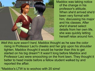 Well this sure wasn't hard,  Maddox thought as he saw the color rising in Professor Laci's cheeks and her grip upon his shoulder tighten. Maddox thought it would be harder than this to get started on his big dream*! It wasn't long before Maddox and Professor Laci were smooching on the front lawn. They thought it better to head inside before a fellow student walked by and reported the affair.  *Maddox's LTW is to woohoo with 20 sims! Maddox was taking notice of the change in his professor's attitude. When she'd arrived she'd been very formal with him, discussing his major and his classes. After she'd shared select details from her own life, she was quickly letting herself relax around him. 