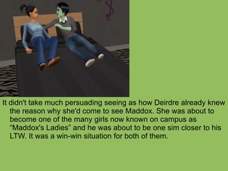 It didn't take much persuading seeing as how Deirdre already knew the reason why she'd come to see Maddox. She was about to become one of the many girls now known on campus as “Maddox's Ladies” and he was about to be one sim closer to his LTW. It was a win-win situation for both of them. 