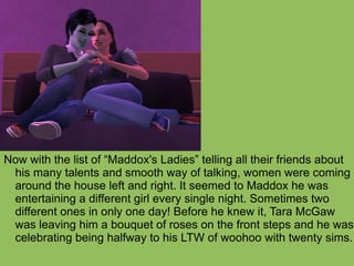 Now with the list of “Maddox's Ladies” telling all their friends about his many talents and smooth way of talking, women were coming around the house left and right. It seemed to Maddox he was entertaining a different girl every single night. Sometimes two different ones in only one day! Before he knew it, Tara McGaw was leaving him a bouquet of roses on the front steps and he was celebrating being halfway to his LTW of woohoo with twenty sims.  