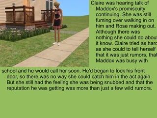 school and he would call her soon. He'd began to lock his front door, so there was no way she could catch him in the act again. But she still had the feeling she was being snubbed and that the reputation he was getting was more than just a few wild rumors.  Claire was hearing talk of Maddox's promiscuity continuing. She was still fuming over walking in on him and Rose making out. Although there was nothing she could do about it know. Claire tried as hard as she could to tell herself that it was just rumors, that Maddox was busy with  