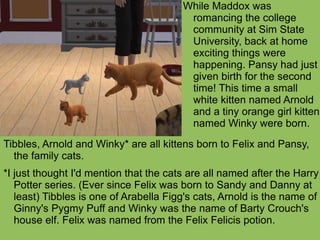 Tibbles, Arnold and Winky* are all kittens born to Felix and Pansy, the family cats.  *I just thought I'd mention that the cats are all named after the Harry Potter series. (Ever since Felix was born to Sandy and Danny at least) Tibbles is one of Arabella Figg's cats, Arnold is the name of Ginny's Pygmy Puff and Winky was the name of Barty Crouch's house elf. Felix was named from the Felix Felicis potion. While Maddox was romancing the college community at Sim State University, back at home exciting things were happening. Pansy had just given birth for the second time! This time a small white kitten named Arnold and a tiny orange girl kitten named Winky were born. 