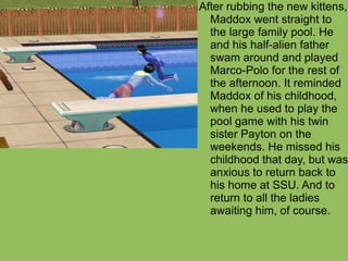 After rubbing the new kittens, Maddox went straight to the large family pool. He and his half-alien father swam around and played Marco-Polo for the rest of the afternoon. It reminded Maddox of his childhood, when he used to play the pool game with his twin sister Payton on the weekends. He missed his childhood that day, but was anxious to return back to his home at SSU. And to return to all the ladies awaiting him, of course. 