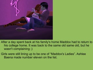 After a day spent back at his family's home Maddox had to return to his college home. It was back to the same old same old, but he wasn't complaining ;)  Girls were still lining up to be one of “Maddox's Ladies”. Ashlee Baena made number eleven on the list. 