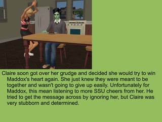 Claire soon got over her grudge and decided she would try to win Maddox's heart again. She just knew they were meant to be together and wasn't going to give up easily. Unfortunately for Maddox, this mean listening to more SSU cheers from her. He tried to get the message across by ignoring her, but Claire was very stubborn and determined.  