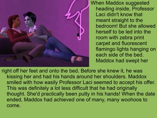 right off her feet and onto the bed. Before she knew it, he was kissing her and had his hands around her shoulders. Maddox smiled with how easily Professor Laci seemed to accept his offer. This was definitely a lot less difficult that he had originally thought. She'd practically been putty in his hands! When the date ended, Maddox had achieved one of many, many woohoos to come.  When Maddox suggested heading inside, Professor Laci didn't know that meant straight to the bedroom! But she allowed herself to be led into the room with zebra print carpet and fluorescent flamingo lights hanging on each side of the bed. Maddox had swept her  