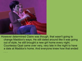 However determined Claire was though, that wasn't going to change Maddox's ways. He still dated around like it was going out of style, he still brought a new girl home every night. Countessa Opal came over very, very late in the night to have a date at Maddox's home. And everyone knew how that ended . . . 