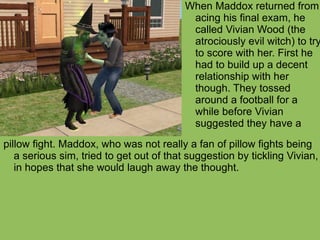 pillow fight. Maddox, who was not really a fan of pillow fights being a serious sim, tried to get out of that suggestion by tickling Vivian, in hopes that she would laugh away the thought. When Maddox returned from acing his final exam, he called Vivian Wood (the atrociously evil witch) to try to score with her. First he had to build up a decent relationship with her though. They tossed around a football for a while before Vivian suggested they have a 