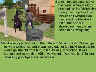 Maddox enjoyed himself on the date with Vivian. He didn't even get he want to kiss her, which was very odd for Maddox! Normally his wants go straight from talk, to flirt, to kiss, to woohoo. It was strange ending the date with a wave and a “see you later” instead of kissing goodbye in his underwear.  But the thought didn't leave her mind. When Maddox stopped tickling Vivian she brought out a pillow from thin air and whacked an unsuspecting Maddox in the head! She sure showed no mercy when it came to pillow fighting!  