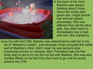 have fun with him! Still, Maddox was determined to add her to his list of “Maddox's Ladies”. Just because Vivian occupied the better part of Maddox's mind, didn't mean he was going to stop romancing women on campus. Allyn Thomason was the first lucky lady to get to try out the hot tub with Maddox. She was also number fifteen on his list! Only five more to go until he would achieve his LTW. In the back of his mind, Maddox was always thinking about Vivian. About her lovely dark green skin, bright blonde hair and her playful personality. She was different from all the other girls. She didn't want to immediately hop in bed with him. She wanted to 