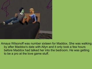 Amaya Wilsonoff was number sixteen for Maddox. She was walking by after Maddox's date with Allyn and it only took a few hours before Maddox had talked her into the bedroom. He was getting to be a pro at the love game stuff. 