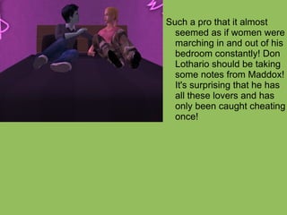 Such a pro that it almost seemed as if women were marching in and out of his bedroom constantly! Don Lothario should be taking some notes from Maddox! It's surprising that he has all these lovers and has only been caught cheating once! 
