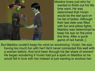But Maddox couldn't keep his mind on woohooing  Vivian. He was having too much fun with her! He'd never connected this well with a woman before. And he'd been through his fair share of women! He began wondering if Vivian had put a spell on Maddox so he would fall in love with her instead of just wanting to woohoo her.  Maddox knew just who he wanted to finish out his life time want. He was determined that Vivian would be the last spot on his list of ladies. Although their last date was filled with fun and pillow fights, Maddox was determined to keep his eye on the prize this time. After a quick game of red hands ;) 