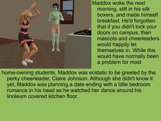 home-owning students, Maddox was ecstatic to be greeted by the perky cheerleader, Claire Johnson. Although she didn't know it yet, Maddox was planning a date ending with a little bedroom romance in his head as he watched her dance around his linoleum covered kitchen floor. Maddox woke the next morning, still in his silk boxers, and made himself breakfast. He'd forgotten that if you didn't lock your doors on campus, then mascots and cheerleaders would happily let themselves in. While this would have normally been a problem for most  
