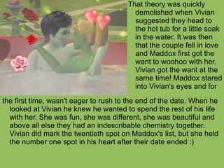 the first time, wasn't eager to rush to the end of the date. When he looked at Vivian he knew he wanted to spend the rest of his life with her. She was fun, she was different, she was beautiful and above all else they had an indescribable chemistry together. Vivian did mark the twentieth spot on Maddox's list, but she held the number one spot in his heart after their date ended :) That theory was quickly demolished when Vivian suggested they head to the hot tub for a little soak in the water. It was then that the couple fell in love and Maddox first got the want to woohoo with her. Vivian got the want at the same time! Maddox stared into Vivian's eyes and for 