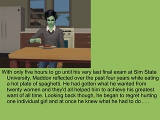 With only five hours to go until his very last final exam at Sim State University, Maddox reflected over the past four years while eating a hot plate of spaghetti. He had gotten what he wanted from twenty women and they'd all helped him to achieve his greatest want of all time. Looking back though, he began to regret hurting one individual girl and at once he knew what he had to do . . . 