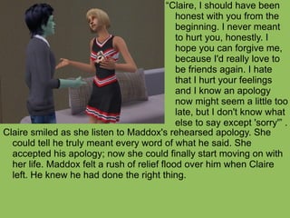 Claire smiled as she listen to Maddox's rehearsed apology. She could tell he truly meant every word of what he said. She accepted his apology; now she could finally start moving on with her life. Maddox felt a rush of relief flood over him when Claire left. He knew he had done the right thing. “ Claire, I should have been honest with you from the beginning. I never meant to hurt you, honestly. I hope you can forgive me, because I'd really love to be friends again. I hate that I hurt your feelings and I know an apology now might seem a little too late, but I don't know what else to say except 'sorry'” . 