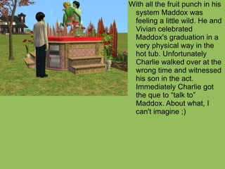 With all the fruit punch in his system Maddox was feeling a little wild. He and Vivian celebrated Maddox's graduation in a very physical way in the hot tub. Unfortunately Charlie walked over at the wrong time and witnessed his son in the act. Immediately Charlie got the que to “talk to” Maddox. About what, I can't imagine ;) 