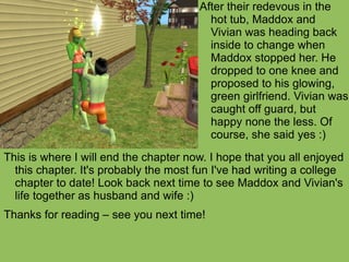 This is where I will end the chapter now. I hope that you all enjoyed this chapter. It's probably the most fun I've had writing a college chapter to date! Look back next time to see Maddox and Vivian's life together as husband and wife :) Thanks for reading – see you next time! After their redevous in the hot tub, Maddox and Vivian was heading back inside to change when Maddox stopped her. He dropped to one knee and proposed to his glowing, green girlfriend. Vivian was caught off guard, but happy none the less. Of course, she said yes :) 