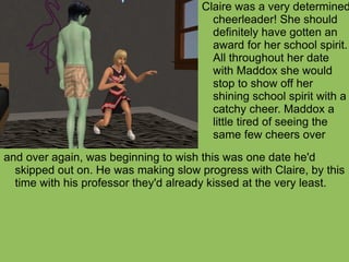 and over again, was beginning to wish this was one date he'd skipped out on. He was making slow progress with Claire, by this time with his professor they'd already kissed at the very least.  Claire was a very determined cheerleader! She should definitely have gotten an award for her school spirit. All throughout her date with Maddox she would stop to show off her shining school spirit with a catchy cheer. Maddox a little tired of seeing the same few cheers over  