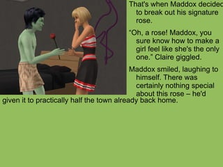 given it to practically half the town already back home.  That's when Maddox decided to break out his signature rose.  “ Oh, a rose! Maddox, you sure know how to make a girl feel like she's the only one.” Claire giggled. Maddox smiled, laughing to himself. There was certainly nothing special about this rose – he'd  