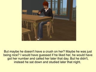 But maybe he doesn't have a crush on her? Maybe he was just being nice? I would have guessed if he liked her, he would have got her number and called her later that day. But he didn't, instead he sat down and studied later that night.  