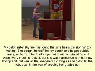 My baby sister Brynne has found that she has a passion for toy making! She bought herself the toy bench and began quickly turning a chunk of brick into a pet brick with a painted face. It wasn't very much to look at, but she was having fun with her new hobby and that was all that mattered. So long as she didn't let the hobby get in the way of keeping her grades up.  