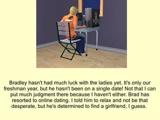 Bradley hasn't had much luck with the ladies yet. It's only our freshman year, but he hasn't been on a single date! Not that I can put much judgment there because I haven't either. Brad has resorted to online dating. I told him to relax and not be that desperate, but he's determined to find a girlfriend, I guess.  