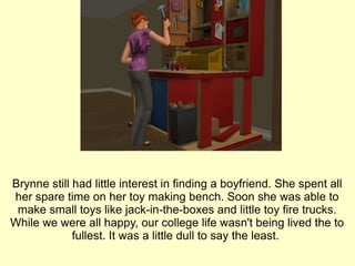 Brynne still had little interest in finding a boyfriend. She spent all her spare time on her toy making bench. Soon she was able to make small toys like jack-in-the-boxes and little toy fire trucks. While we were all happy, our college life wasn't being lived the to fullest. It was a little dull to say the least.  
