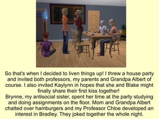 So that's when I decided to liven things up! I threw a house party and invited both professors, my parents and Grandpa Albert of course. I also invited Kaylynn in hopes that she and Blake might finally share their first kiss together!  Brynne, my antisocial sister, spent her time at the party studying and doing assignments on the floor. Mom and Grandpa Albert chatted over hamburgers and my Professor Chloe developed an interest in Bradley. They joked together the whole night. 